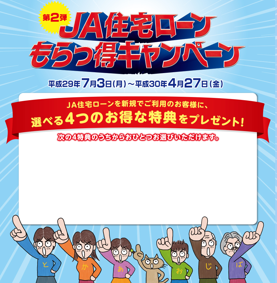 第2弾 JA住宅ローンもらっとくキャンペーン　ＪＡ住宅ローンを新規でご利用のお客様に、選べる４つのお得な特典をプレゼント！平成29年7月3日（月）～平成30年4月27日（金）