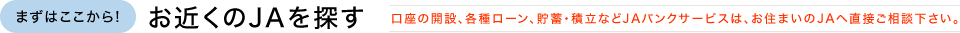 まずはここから!お近くのJAを探す 口座の開設、各種ローン、貯蓄・積立などJAバンクサービスは、お住まいのJAへ直接ご相談下さい。