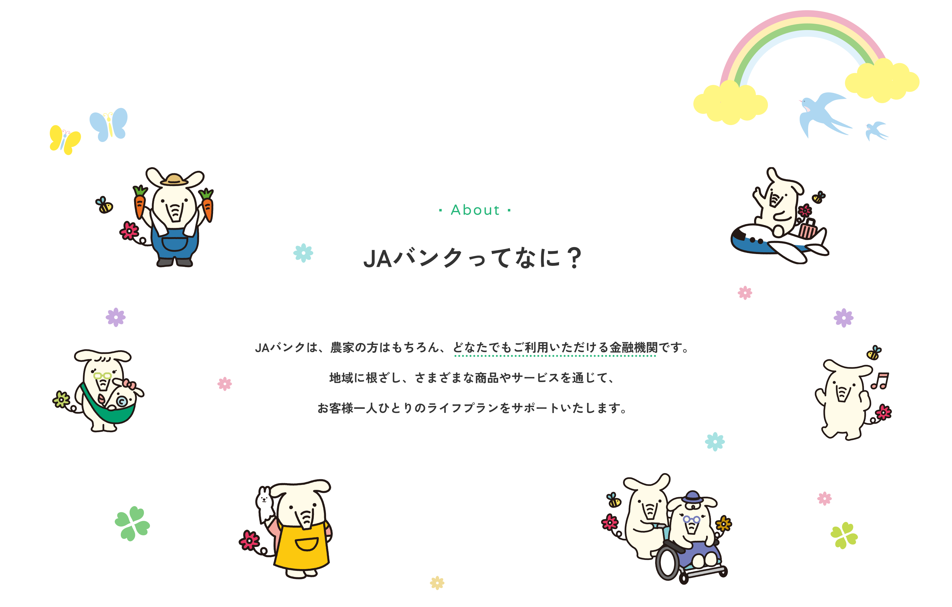 JAバンクは、農家の方はもちろん、どなたでもご利用いただける金融機関です。地域に根ざし、さまざまな商品やサービスを通じて、お客様一人ひとりのライフプランをサポートいたします。