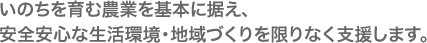 いのちを育む農業を基本に据え、安全安心な生活環境・地域づくりを限りなく支援します。