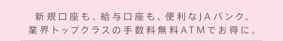 新規口座も、給与口座も、便利なJAバンク。業界トップクラスの手数料無料ATMでお得に。