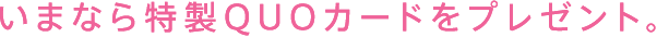 いまなら特製QUOカードをプレゼント。
