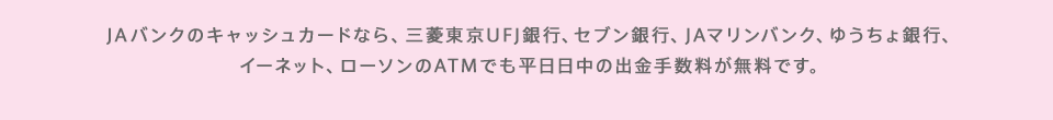 JAバンクのキャッシュカードなら、三菱東京UFJ銀行、セブン銀行、JAマリンバンク、ゆうちょ銀行、イーネット、ローソンのATMでも平日日中の出金手数料が無料です。