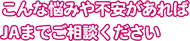 こんな悩みや不安があればJAまでご相談ください